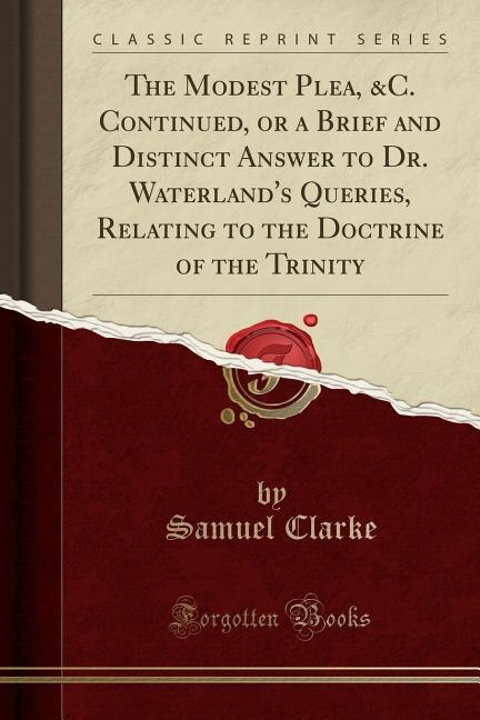 The Modest Plea, &C. Continued, or a Brief and Distinct Answer to Dr. Waterland's Queries, Relating to the Doctrine of the Trinity (Classic Reprint)