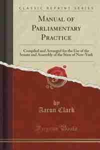 Manual of Parliamentary Practice: Compiled and Arranged for the Use of the Senate and Assembly of the State of New-York (Classic Repr by Aaron Clark