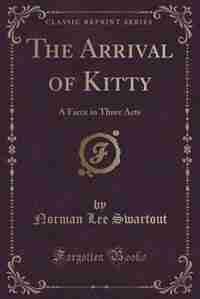 The Arrival of Kitty: A Farce in Three Acts (Classic Reprint) by Norman Lee Swartout