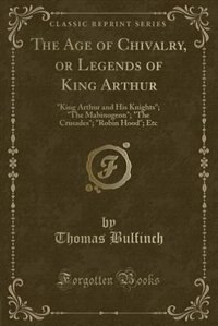 The Age of Chivalry, or Legends of King Arthur: King Arthur and His Knights; The Mabinogeon; The Crusades; Robin Hood; Etc (Classic Reprint)