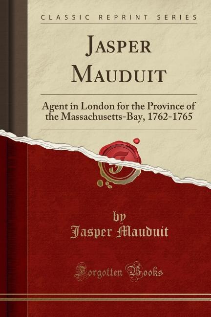 Jasper Mauduit: Agent in London for the Province of the Massachusetts-Bay, 1762-1765 (Classic Reprint)