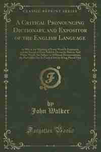 A Critical Pronouncing Dictionary, and Expositor of the English Language: In Which the Meaning of Every Word Is Explained, and the Sound of Every Syllable Distinctly Shown; by John Walker