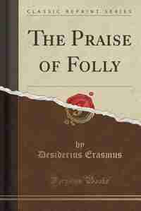 The Praise of Folly (Classic Reprint) by Desiderius Erasmus
