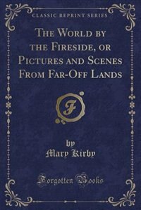 The World by the Fireside, or Pictures and Scenes From Far-Off Lands (Classic Reprint)