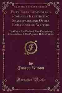 Fairy Tales, Legends and Romances Illustrating Shakespeare and Other Early English Writers: To Which Are Prefixed Two Preliminary Dissertations I. On Pigmies, II. On Fairies (Classic Reprint) by Joseph Ritson