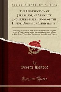 The Destruction of Jerusalem, an Absolute and Irresistible Proof of the Divine Origin of Christianity: Including a Narrative of the Calamities Which Befell the Jews, So Far as They Tend to Verify Our Lo