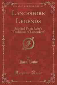 Lancashire Legends: Selected From Roby's Traditions of Lancashire (Classic Reprint) by John Roby