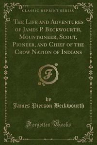 The Life and Adventures of James P. Beckwourth, Mountaineer, Scout, Pioneer, and Chief of the Crow Nation of Indians (Classic Reprint): Written From His Own Dictation (Classic Reprint)