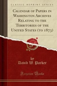 Calendar of Papers in Washington Archives Relating to the Territories of the United States (to 1873) (Classic Reprint)