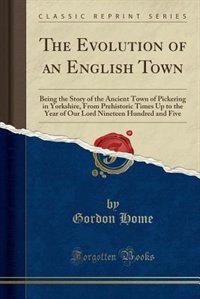 The Evolution of an English Town: Being the Story of the Ancient Town of Pickering in Yorkshire, From Prehistoric Times Up to the Yea