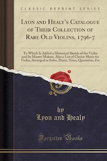 Lyon and Healy's Catalogue of Their Collection of Rare Old Violins, 1796-7: To Which Is Added a Historical Sketch of the Violin and Its Master Makers, Also a List of Choice Mu