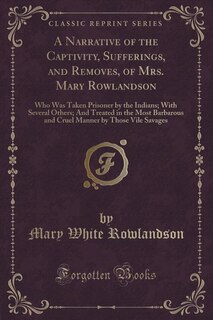 A Narrative of the Captivity, Sufferings, and Removes, of Mrs. Mary Rowlandson: Who Was Taken Prisoner by the Indians; With Several Others; And Treated in the Most Barbarous and C