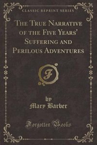 The True Narrative of the Five Years' Suffering and Perilous Adventures (Classic Reprint)