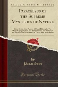 Paracelsus of the Supreme Mysteries of Nature: Of the Spirits of the Planets, of Occult Philosophy; The Magical, Sympathetical, and Antipathetical