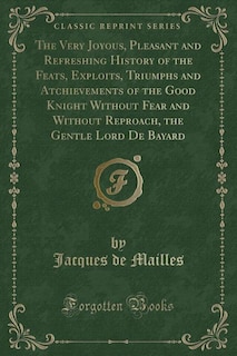 The Very Joyous, Pleasant and Refreshing History of the Feats, Exploits, Triumphs and Atchievements of the Good Knight Without Fear and Without Reproach, the Gentle Lord De Bayard (Classic Reprint)