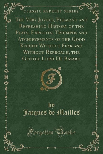 The Very Joyous, Pleasant and Refreshing History of the Feats, Exploits, Triumphs and Atchievements of the Good Knight Without Fear and Without Reproach, the Gentle Lord De Bayard (Classic Reprint)