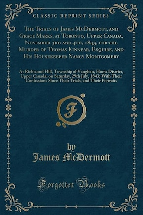 The Trials of James McDermott, and Grace Marks, at Toronto, Upper Canada, November 3rd and 4th, 1843, for the Murder of Thomas Kinnear, Esquire, and His Housekeeper Nancy Montgomery: At Richmond Hill, Township of Vaughan, Home District, Upper Canada, on S