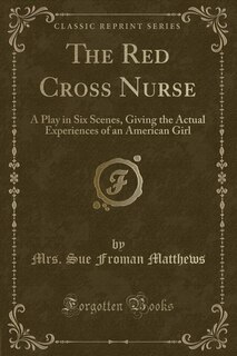 The Red Cross Nurse: A Play in Six Scenes, Giving the Actual Experiences of an American Girl (Classic Reprint)