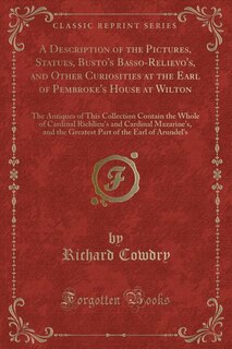 A Description of the Pictures, Statues, Busto's Basso-Relievo's, and Other Curiosities at the Earl of Pembroke's House at Wilton: The Antiques of This Collection Contain the Whole of Cardinal Richlieu's and Cardinal Mazarine's, a