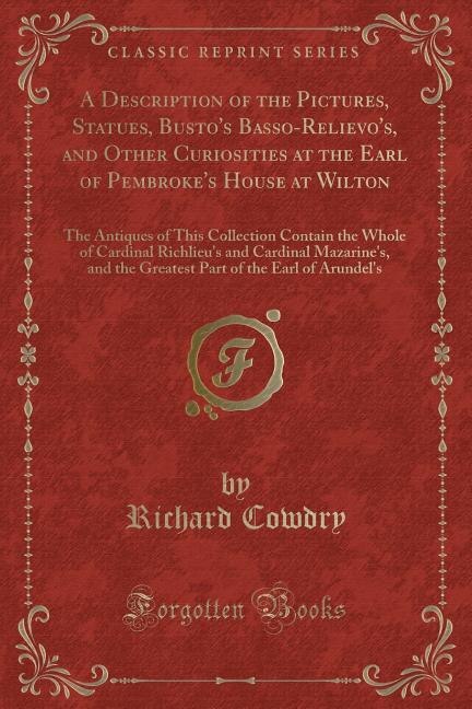 A Description of the Pictures, Statues, Busto's Basso-Relievo's, and Other Curiosities at the Earl of Pembroke's House at Wilton: The Antiques of This Collection Contain the Whole of Cardinal Richlieu's and Cardinal Mazarine's, a