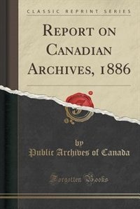 Report on Canadian Archives, 1886 (Classic Reprint)