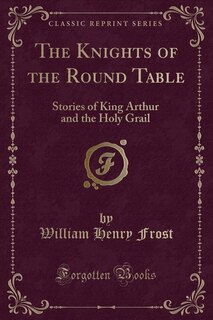 The Knights of the Round Table: Stories of King Arthur and the Holy Grail (Classic Reprint)