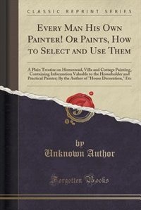 Every Man His Own Painter! Or Paints, How to Select and Use Them: A Plain Treatise on Homestead, Villa and Cottage Painting, Containing Information Valuable to the H