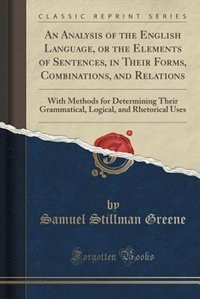 An Analysis of the English Language, or the Elements of Sentences, in Their Forms, Combinations, and Relations: With Methods for Determining Their Grammatical, Logical, and Rhetorical Uses (Classic Reprint)