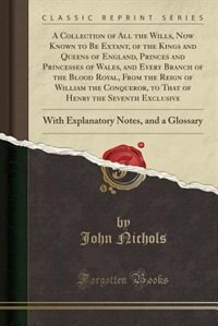 A Collection of All the Wills, Now Known to Be Extant, of the Kings and Queens of England, Princes and Princesses of Wales, and Every Branch of the Blood Royal, From the Reign of William the Conqueror, to That of Henry the Seventh Exclusive: With Explanat