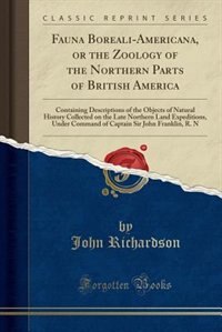 Fauna Boreali-Americana, or the Zoology of the Northern Parts of British America: Containing Descriptions of the Objects of Natural History Collected on the Late Northern Land Exped