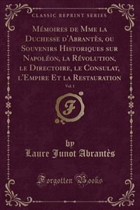 Mémoires de Mme la Duchesse d'Abrantès, ou Souvenirs Historiques sur Napoléon, la Révolution, le Directoire, le Consulat, l'Empire Et la Restauration, Vol. 1 (Classic Reprint)