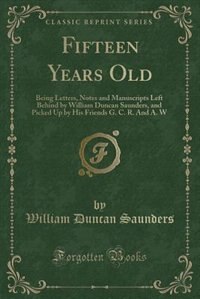 Fifteen Years Old: Being Letters, Notes and Manuscripts Left Behind by William Duncan Saunders, and Picked Up by His F