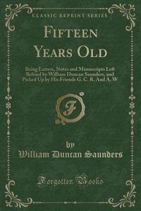 Fifteen Years Old: Being Letters, Notes and Manuscripts Left Behind by William Duncan Saunders, and Picked Up by His F