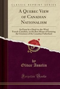 A Quebec View of Canadian Nationalism: An Essay by a Dyed-in-the-Wool French-Canadian, on the Best Means of Ensuring the Greatness of the