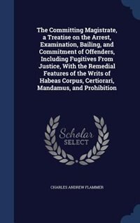 The Committing Magistrate, a Treatise on the Arrest, Examination, Bailing, and Commitment of Offenders, Including Fugitives From Justice, With the Remedial Features of the Writs of Habeas Corpus, Certiorari, Mandamus, and Prohibition