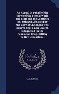 An Appeal in Behalf of the Views of the Eternal World and State and the Doctrines of Faith and Life, Held by the Body of Christians who Believe That a new Church is Signified (in the Revelation Chap. XXI) by the New Jerusalem ...