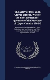 The Diary of Mrs. John Graves Simcoe, Wife of the First Lieutenant-governor of the Province of Upper Canada, 1792-6: With Notes and a Biography by J. Ross Robertson, and two Hundred and Thirty-seven Illustrations, In