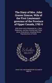 The Diary of Mrs. John Graves Simcoe, Wife of the First Lieutenant-governor of the Province of Upper Canada, 1792-6: With Notes and a Biography by J. Ross Robertson, and two Hundred and Thirty-seven Illustrations, In by J Ross 1841-1918 Robertson