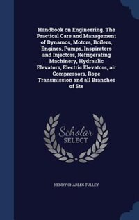 Handbook on Engineering. The Practical Care and Management of Dynamos, Motors, Boilers, Engines, Pumps, Inspirators and Injectors, Refrigerating Machinery, Hydraulic Elevators, Electric Elevators, air Compressors, Rope Transmission and all Branches of Ste
