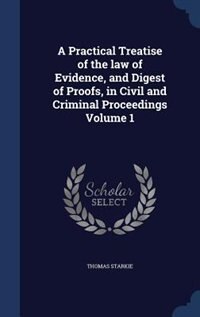 A Practical Treatise of the law of Evidence, and Digest of Proofs, in Civil and Criminal Proceedings Volume 1