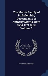 The Morris Family of Philadelphia, Descendants of Anthony Morris, Born 1654-1721 Died Volume 3