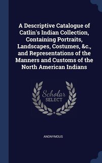 Couverture_A Descriptive Catalogue of Catlin's Indian Collection, Containing Portraits, Landscapes, Costumes, &c., and Representations of the Manners and Customs of the North American Indians