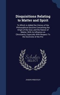 Disquisitions Relating to Matter and Spirit: To Which is Added the History of the Philosophical Doctrine Concerning the Origin of the Soul, and