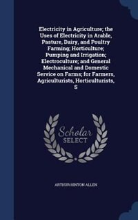 Electricity in Agriculture; the Uses of Electricity in Arable, Pasture, Dairy, and Poultry Farming; Horticulture; Pumping and Irrigation; Electroculture; and General Mechanical and Domestic Service on Farms; for Farmers, Agriculturists, Horticulturists, S