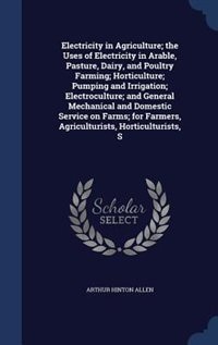 Electricity in Agriculture; the Uses of Electricity in Arable, Pasture, Dairy, and Poultry Farming; Horticulture; Pumping and Irrigation; Electroculture; and General Mechanical and Domestic Service on Farms; for Farmers, Agriculturists, Horticulturists, S
