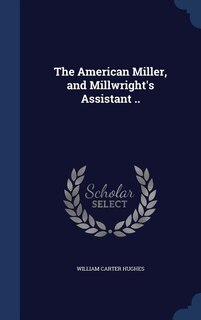 The American Miller, and Millwright's Assistant ..