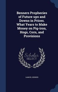 Benners Prophecies of Future ups and Downs in Prices. What Years to Make Money on Pig-iron, Hogs, Corn, and Provisions