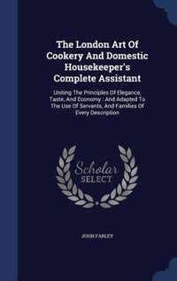 The London Art Of Cookery And Domestic Housekeeper's Complete Assistant: Uniting The Principles Of Elegance, Taste, And Economy : And Adapted To The Use Of Servants, And Fa