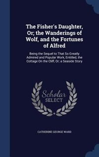 The Fisher's Daughter, Or; the Wanderings of Wolf, and the Fortunes of Alfred: Being the Sequel to That So Greatly Admired and Popular Work, Entitled, the Cottage On the Cliff, O