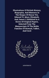 Illustrations Of British History, Biography, And Manners In The Reigns Of Henry Viii, Edward Vi, Mary, Elizabeth, And James I, Exhibited In A Series Of Original Papers, Selected From The Manuscripts Of The Noble Families Of Howard, Talbot, And Cecil